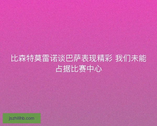 比森特莫雷诺谈巴萨表现精彩 我们未能占据比赛中心