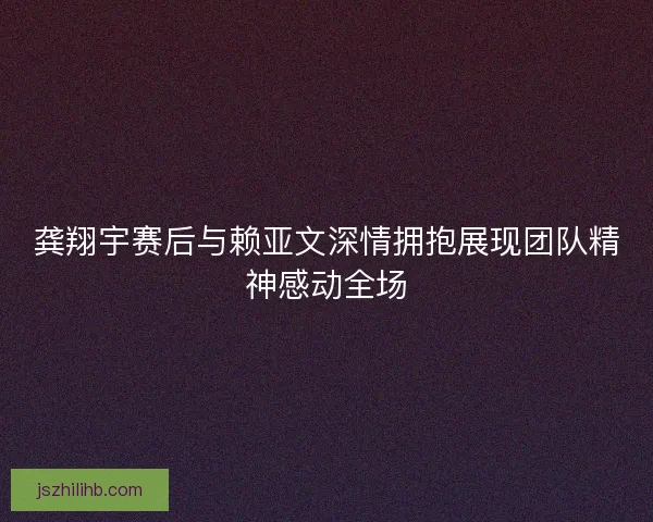 龚翔宇赛后与赖亚文深情拥抱展现团队精神感动全场