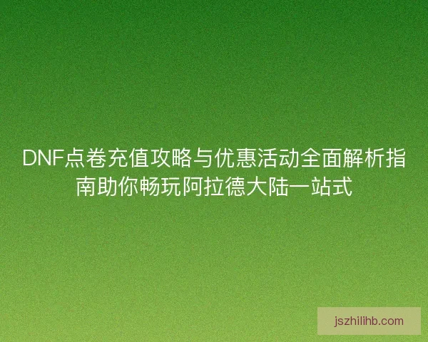 DNF点卷充值攻略与优惠活动全面解析指南助你畅玩阿拉德大陆一站式