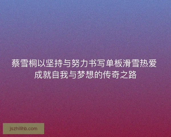 蔡雪桐以坚持与努力书写单板滑雪热爱 成就自我与梦想的传奇之路