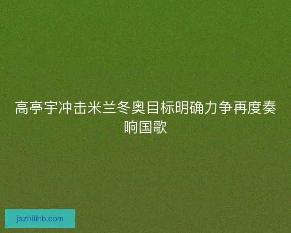 高亭宇冲击米兰冬奥目标明确力争再度奏响国歌