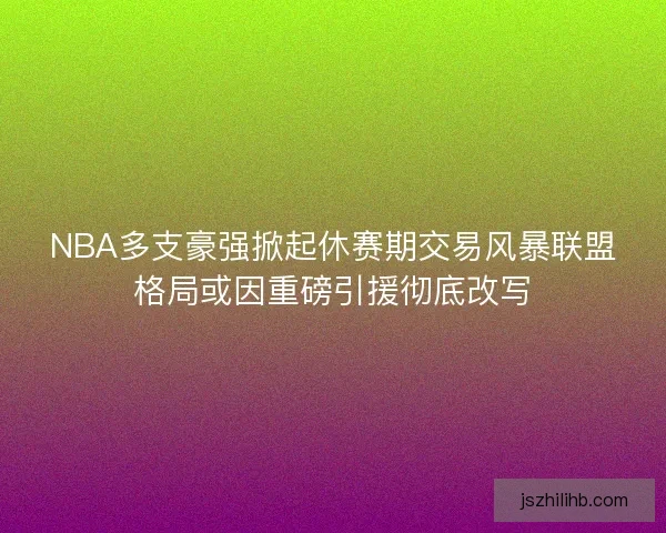 NBA多支豪强掀起休赛期交易风暴联盟格局或因重磅引援彻底改写
