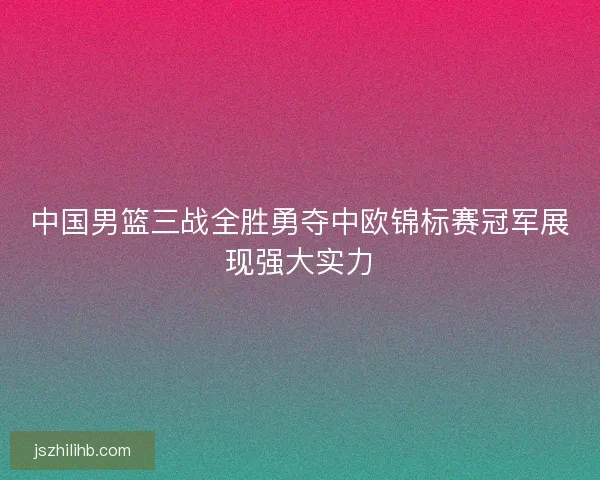 中国男篮三战全胜勇夺中欧锦标赛冠军展现强大实力
